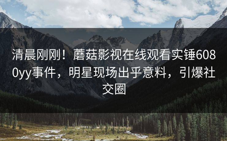 清晨刚刚！蘑菇影视在线观看实锤6080yy事件，明星现场出乎意料，引爆社交圈