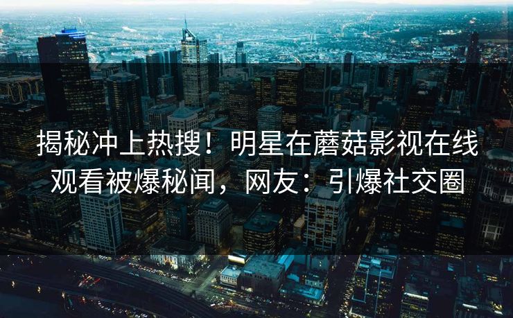 揭秘冲上热搜！明星在蘑菇影视在线观看被爆秘闻，网友：引爆社交圈