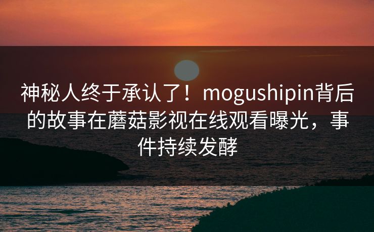 神秘人终于承认了!mogushipin背后的故事在蘑菇影视在线观看曝光,事件持续发酵