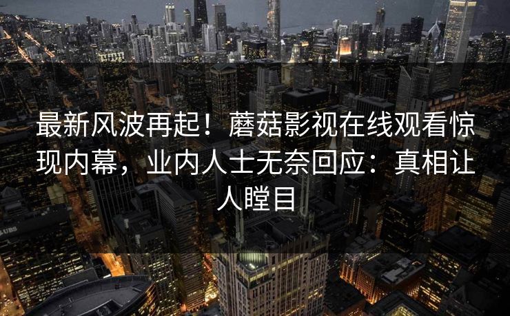 最新风波再起!蘑菇影视在线观看惊现内幕,业内人士无奈回应:真相让人瞠目