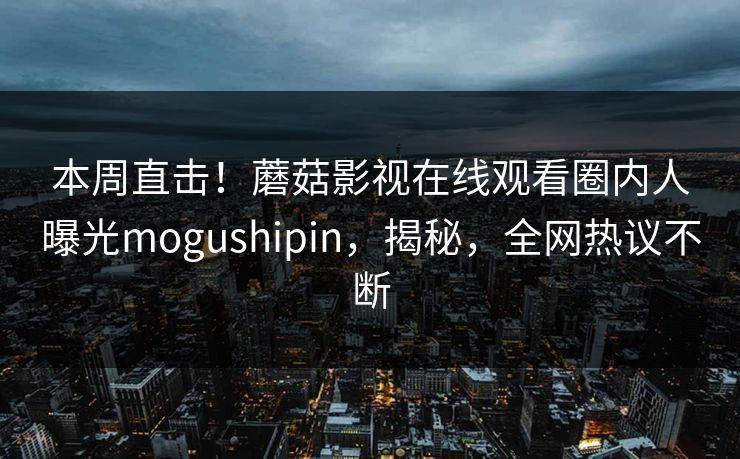 本周直击！蘑菇影视在线观看圈内人曝光mogushipin，揭秘，全网热议不断