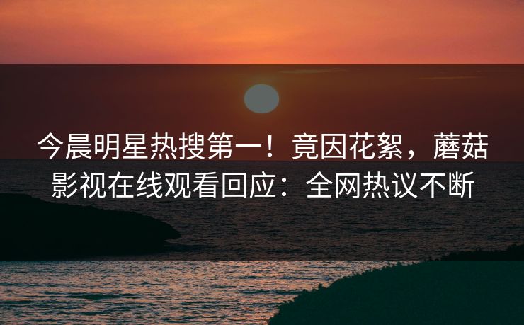 今晨明星热搜第一!竟因花絮,蘑菇影视在线观看回应:全网热议不断
