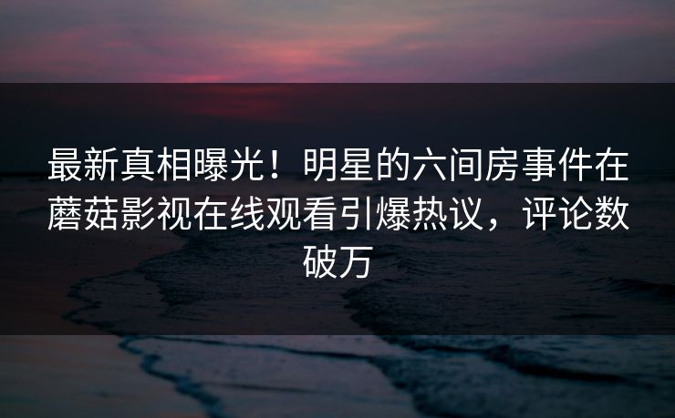 最新真相曝光!明星的六间房事件在蘑菇影视在线观看引爆热议,评论数破万