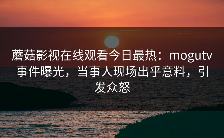 蘑菇影视在线观看今日最热：mogutv事件曝光，当事人现场出乎意料，引发众怒