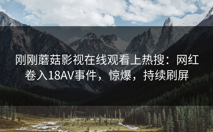 刚刚蘑菇影视在线观看上热搜：网红卷入18AV事件，惊爆，持续刷屏