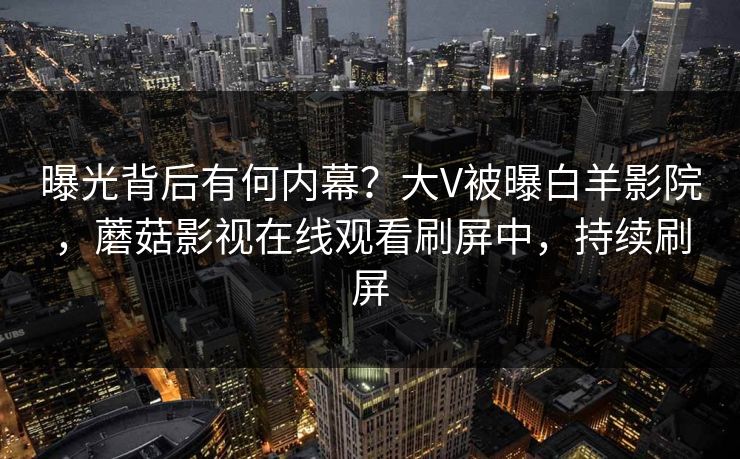 曝光背后有何内幕？大V被曝白羊影院，蘑菇影视在线观看刷屏中，持续刷屏