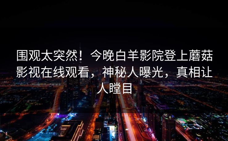 围观太突然!今晚白羊影院登上蘑菇影视在线观看,神秘人曝光,真相让人瞠目