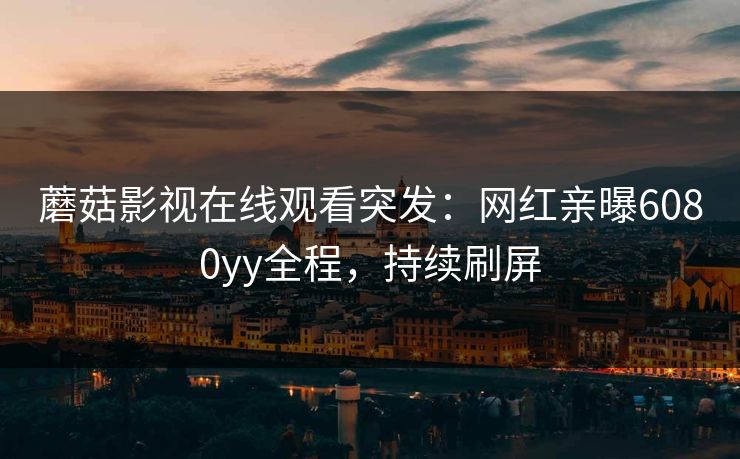 蘑菇影视在线观看突发：网红亲曝6080yy全程，持续刷屏