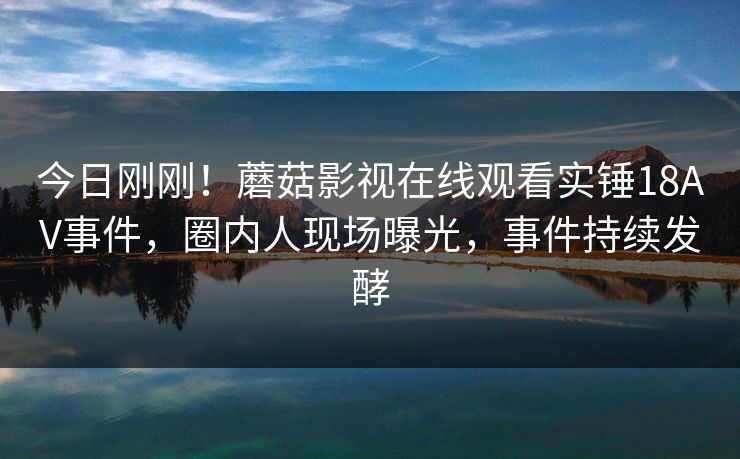 今日刚刚!蘑菇影视在线观看实锤18AV事件,圈内人现场曝光,事件持续发酵 今日刚刚!蘑菇影视在线观看实锤18AV事件,圈内人现场曝光,事件持续发酵