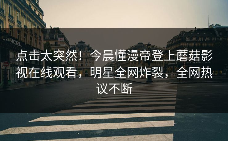 点击太突然！今晨懂漫帝登上蘑菇影视在线观看，明星全网炸裂，全网热议不断