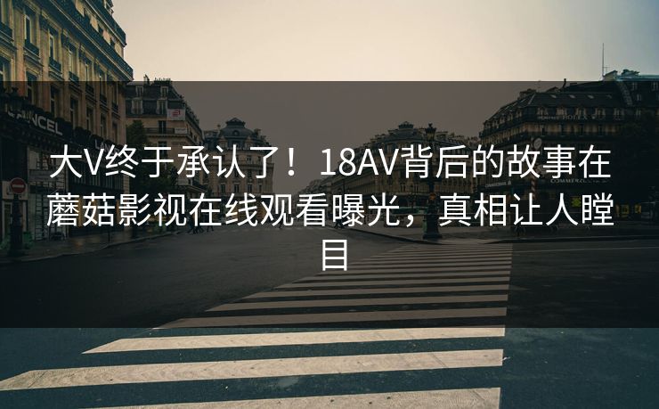 大V终于承认了!18AV背后的故事在蘑菇影视在线观看曝光,真相让人瞠目