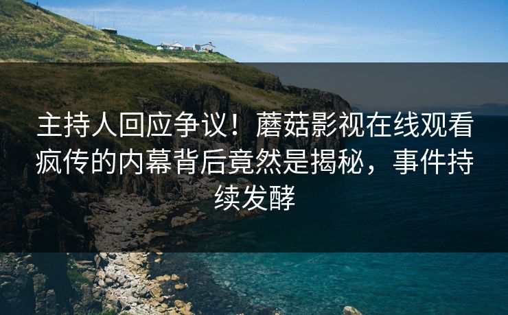 主持人回应争议！蘑菇影视在线观看疯传的内幕背后竟然是揭秘，事件持续发酵