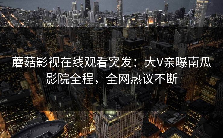 蘑菇影视在线观看突发:大V亲曝南瓜影院全程,全网热议不断