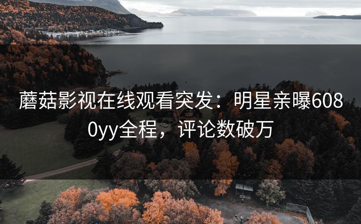 蘑菇影视在线观看突发：明星亲曝6080yy全程，评论数破万