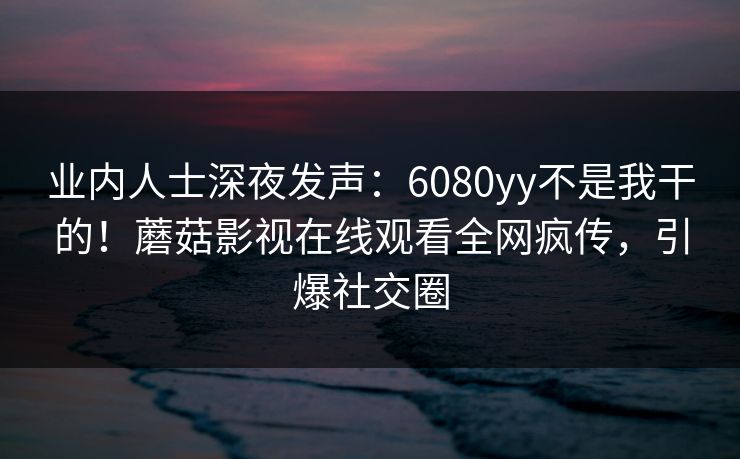 业内人士深夜发声：6080yy不是我干的！蘑菇影视在线观看全网疯传，引爆社交圈