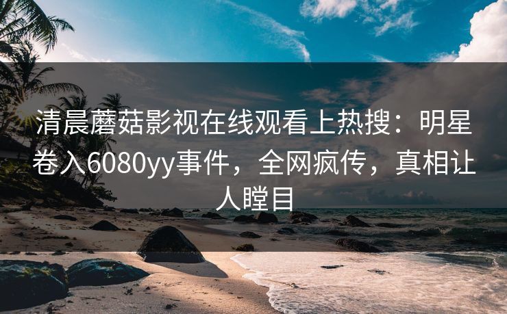 清晨蘑菇影视在线观看上热搜:明星卷入6080yy事件,全网疯传,真相让人瞠目