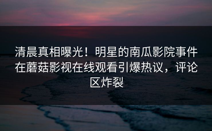 清晨真相曝光！明星的南瓜影院事件在蘑菇影视在线观看引爆热议，评论区炸裂
