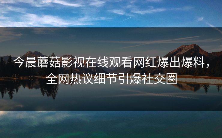 今晨蘑菇影视在线观看网红爆出爆料，全网热议细节引爆社交圈