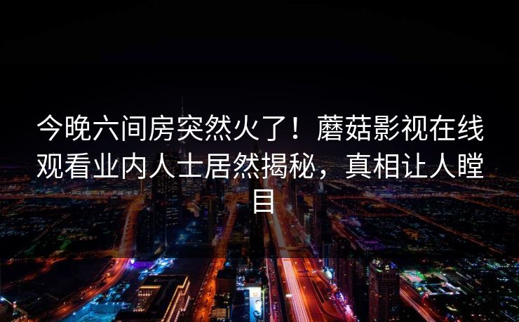 今晚六间房突然火了！蘑菇影视在线观看业内人士居然揭秘，真相让人瞠目