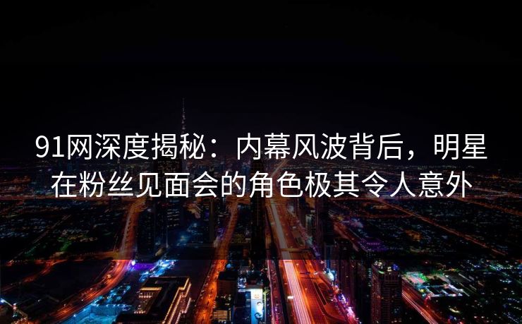 91网深度揭秘：内幕风波背后，明星在粉丝见面会的角色极其令人意外
