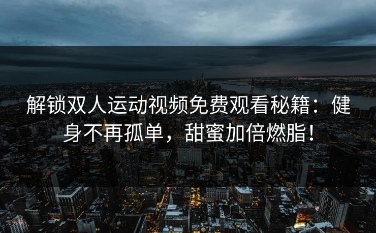 解锁双人运动视频免费观看秘籍：健身不再孤单，甜蜜加倍燃脂！