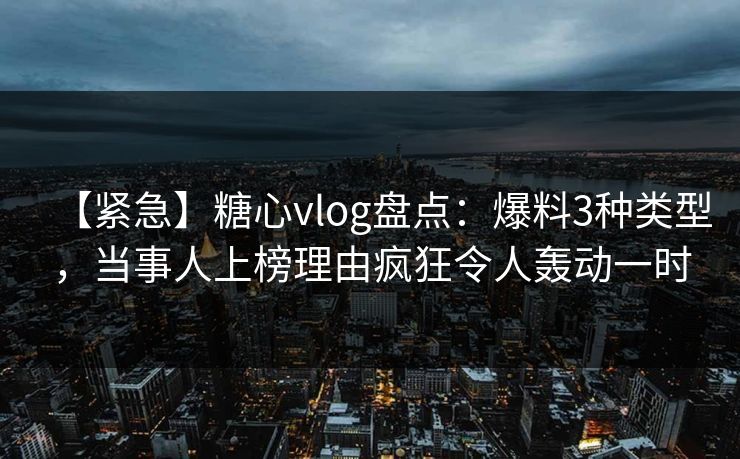 【紧急】糖心vlog盘点：爆料3种类型，当事人上榜理由疯狂令人轰动一时