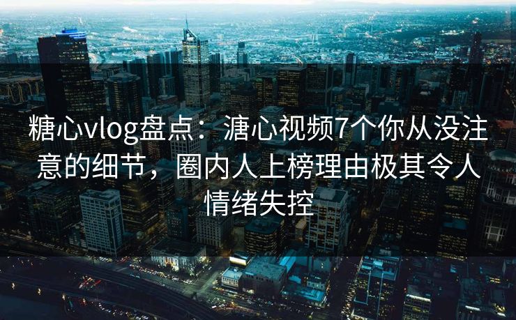 糖心vlog盘点：溏心视频7个你从没注意的细节，圈内人上榜理由极其令人情绪失控