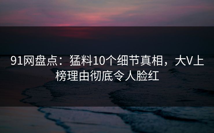 91网盘点：猛料10个细节真相，大V上榜理由彻底令人脸红