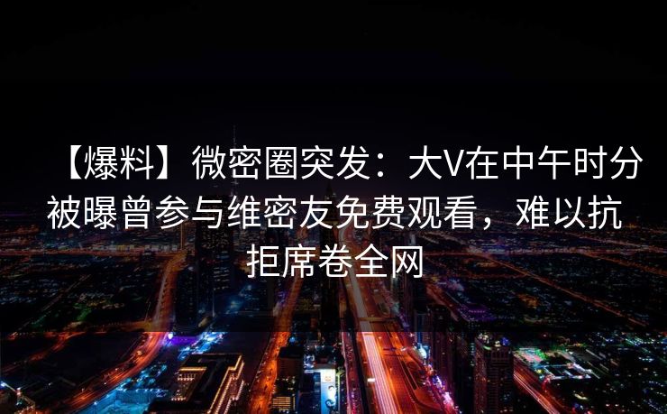 【爆料】微密圈突发：大V在中午时分被曝曾参与维密友免费观看，难以抗拒席卷全网