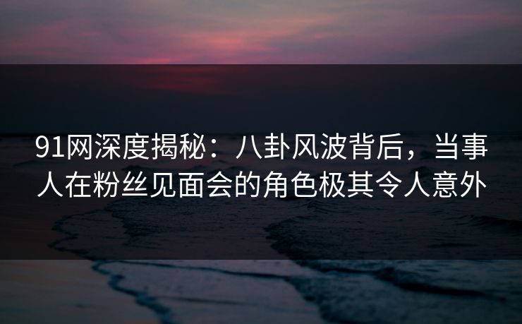 91网深度揭秘：八卦风波背后，当事人在粉丝见面会的角色极其令人意外