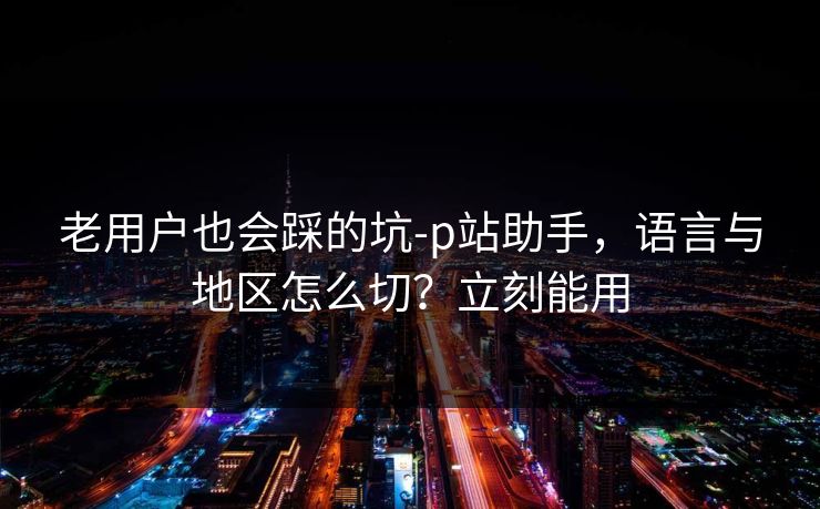 老用户也会踩的坑-p站助手,语言与地区怎么切?立刻能用 老用户也会踩的坑-p站助手,语言与地区怎么切?立刻能用