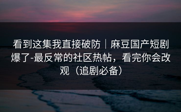 看到这集我直接破防｜麻豆国产短剧爆了-最反常的社区热帖，看完你会改观（追剧必备）