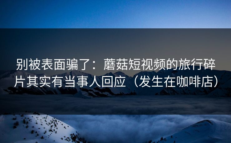 别被表面骗了：蘑菇短视频的旅行碎片其实有当事人回应（发生在咖啡店）