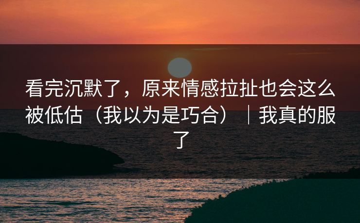 看完沉默了，原来情感拉扯也会这么被低估（我以为是巧合）｜我真的服了