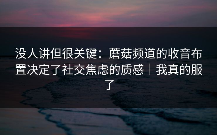 没人讲但很关键：蘑菇频道的收音布置决定了社交焦虑的质感｜我真的服了
