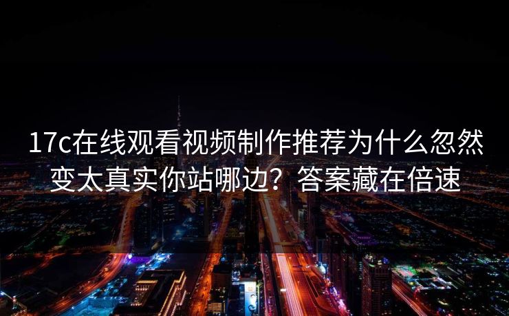 17c在线观看视频制作推荐为什么忽然变太真实你站哪边？答案藏在倍速
