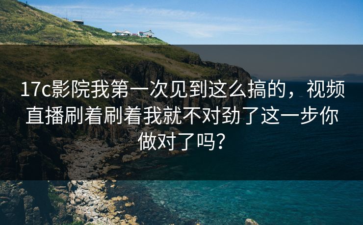 17c影院我第一次见到这么搞的，视频直播刷着刷着我就不对劲了这一步你做对了吗？