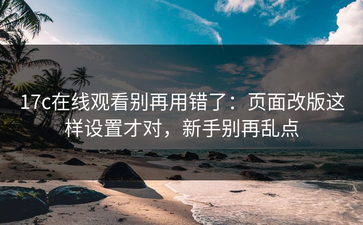 17c在线观看别再用错了：页面改版这样设置才对，新手别再乱点