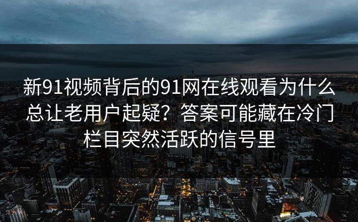 新91视频背后的91网在线观看为什么总让老用户起疑？答案可能藏在冷门栏目突然活跃的信号里