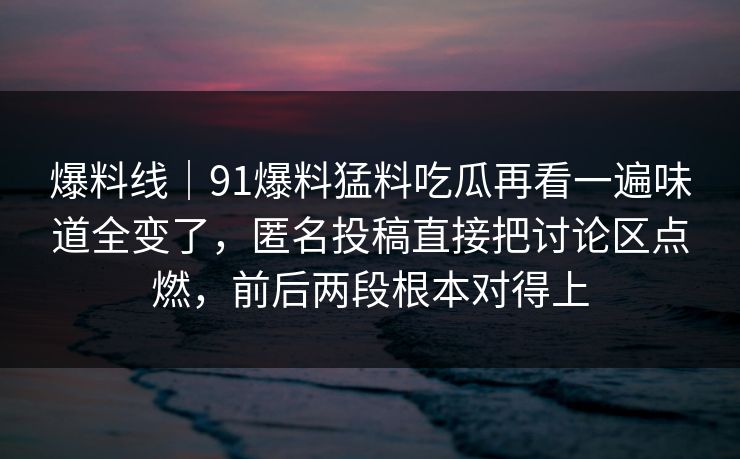 爆料线｜91爆料猛料吃瓜再看一遍味道全变了，匿名投稿直接把讨论区点燃，前后两段根本对得上