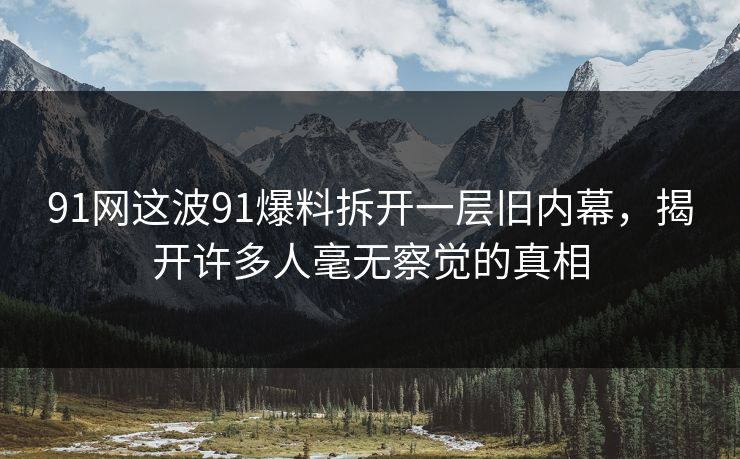 91网这波91爆料拆开一层旧内幕，揭开许多人毫无察觉的真相