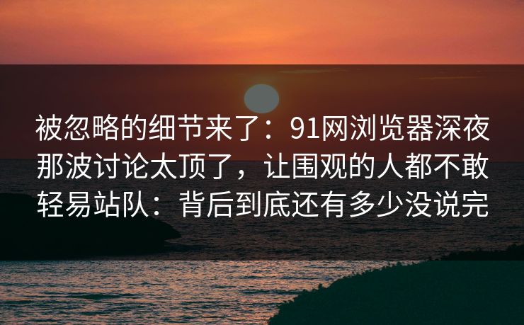 被忽略的细节来了：91网浏览器深夜那波讨论太顶了，让围观的人都不敢轻易站队：背后到底还有多少没说完