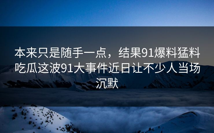 本来只是随手一点，结果91爆料猛料吃瓜这波91大事件近日让不少人当场沉默