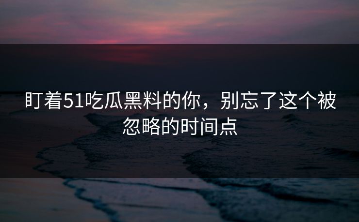 盯着51吃瓜黑料的你，别忘了这个被忽略的时间点